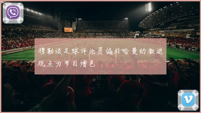 穆勒谈足球评论员偏好哈曼的激进观点为节目增色