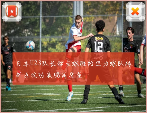 日本U23队长称点球胜约旦为球队转折点攻防表现高质量