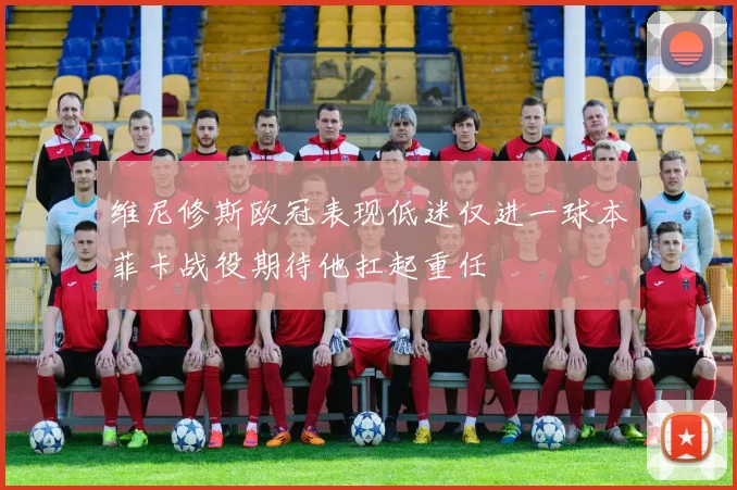 维尼修斯欧冠表现低迷仅进一球本菲卡战役期待他扛起重任