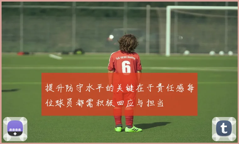 提升防守水平的关键在于责任感每位球员都需积极回应与担当