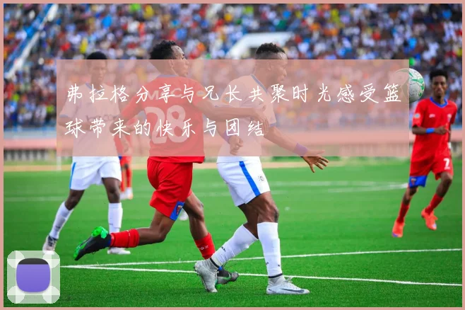 弗拉格分享与兄长共聚时光感受篮球带来的快乐与团结