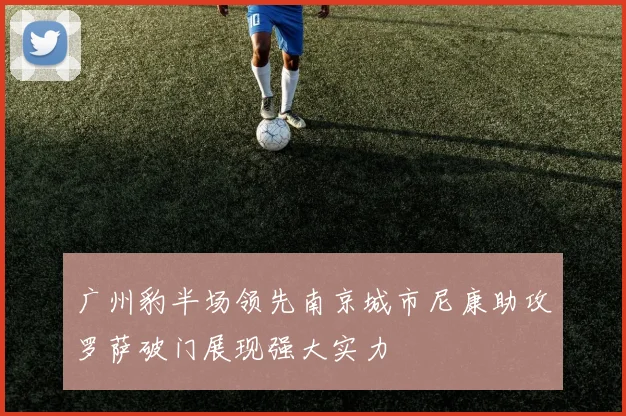 广州豹半场领先南京城市尼康助攻罗萨破门展现强大实力