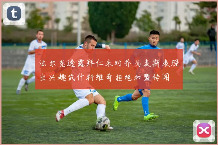 法尔克透露拜仁未对乔戈麦斯表现出兴趣武什科维奇拒绝加盟传闻