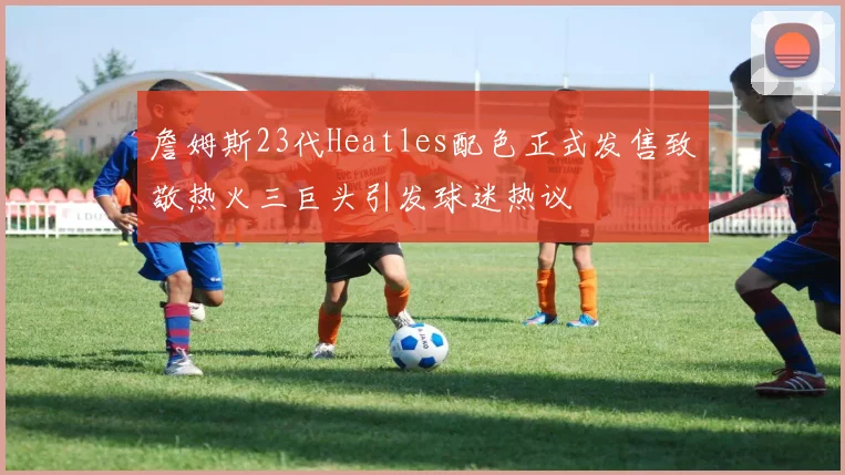 詹姆斯23代Heatles配色正式发售致敬热火三巨头引发球迷热议