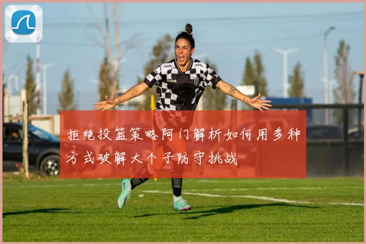 拒绝投篮策略阿门解析如何用多种方式破解大个子防守挑战