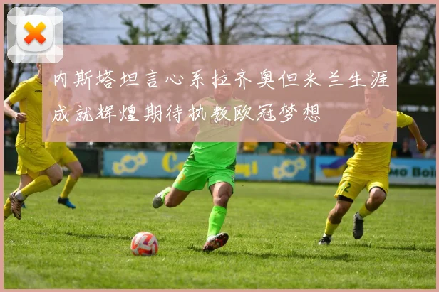 内斯塔坦言心系拉齐奥但米兰生涯成就辉煌期待执教欧冠梦想