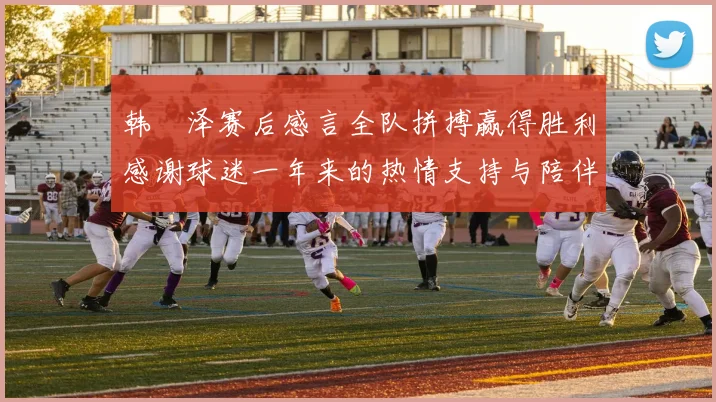 韩镕泽赛后感言全队拼搏赢得胜利感谢球迷一年来的热情支持与陪伴
