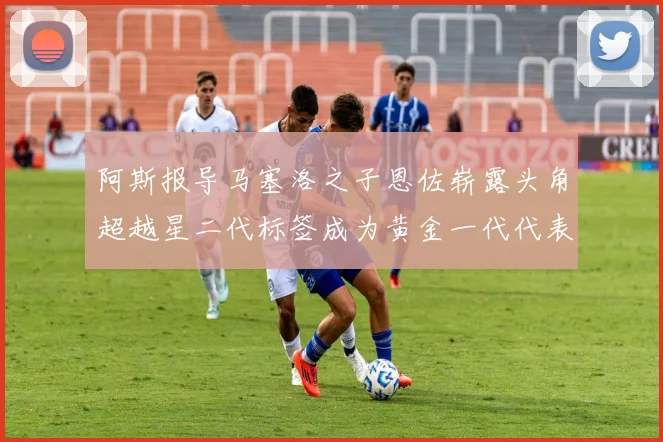 阿斯报导马塞洛之子恩佐崭露头角超越星二代标签成为黄金一代代表
