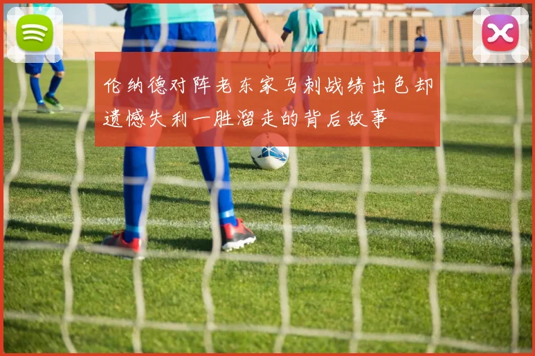 伦纳德对阵老东家马刺战绩出色却遗憾失利一胜溜走的背后故事