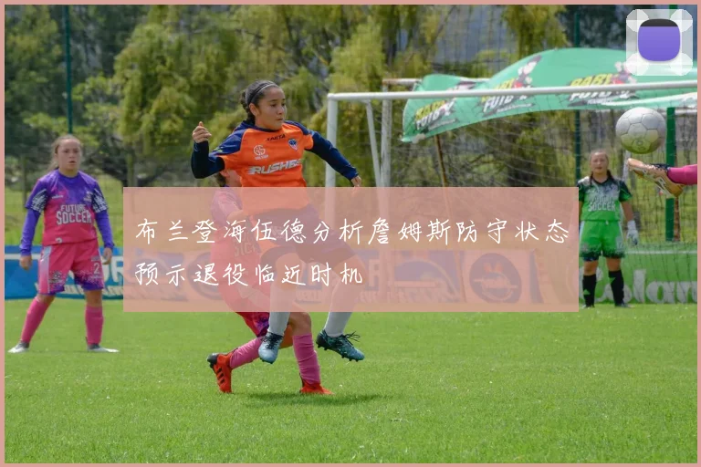 布兰登海伍德分析詹姆斯防守状态预示退役临近时机