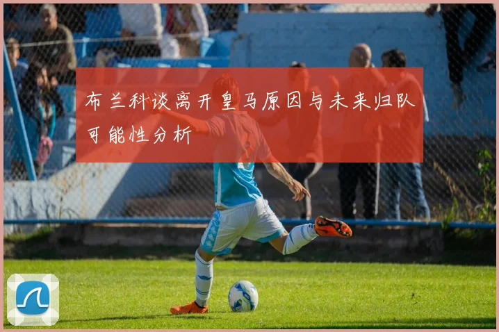 布兰科谈离开皇马原因与未来归队可能性分析