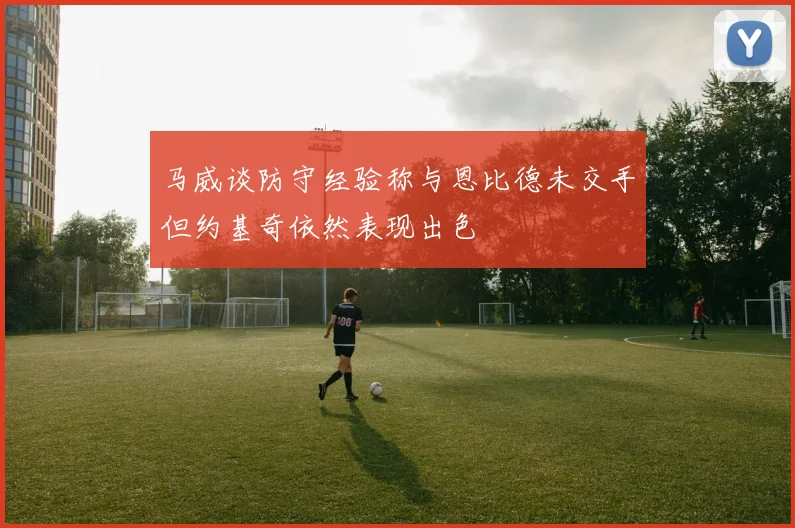 马威谈防守经验称与恩比德未交手但约基奇依然表现出色