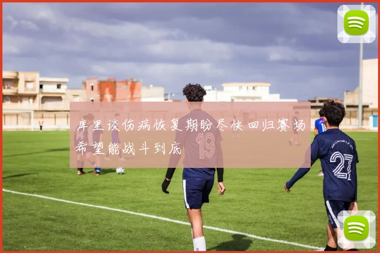 库里谈伤病恢复期盼尽快回归赛场希望能战斗到底