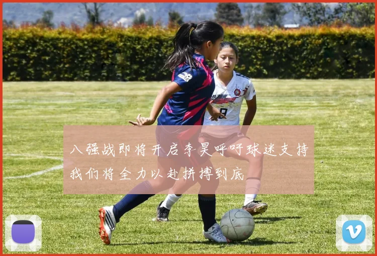 八强战即将开启李昊呼吁球迷支持我们将全力以赴拼搏到底