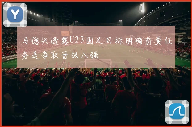 马德兴透露U23国足目标明确首要任务是争取晋级八强