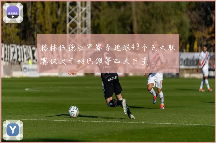 格林伍德法甲赛季进球43个五大联赛仅次于姆巴佩等四大巨星