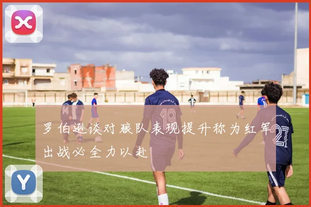罗伯逊谈对狼队表现提升称为红军出战必全力以赴