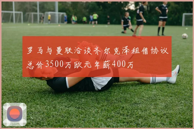 罗马与曼联洽谈齐尔克泽租借协议总价3500万欧元年薪400万