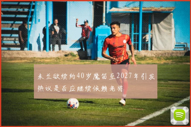 米兰欲续约40岁魔笛至2027年引发热议是否应继续依赖老将