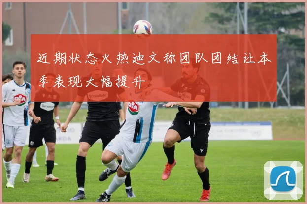 近期状态火热迪文称团队团结让本季表现大幅提升