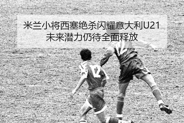 米兰小将西塞绝杀闪耀意大利U21 未来潜力仍待全面释放